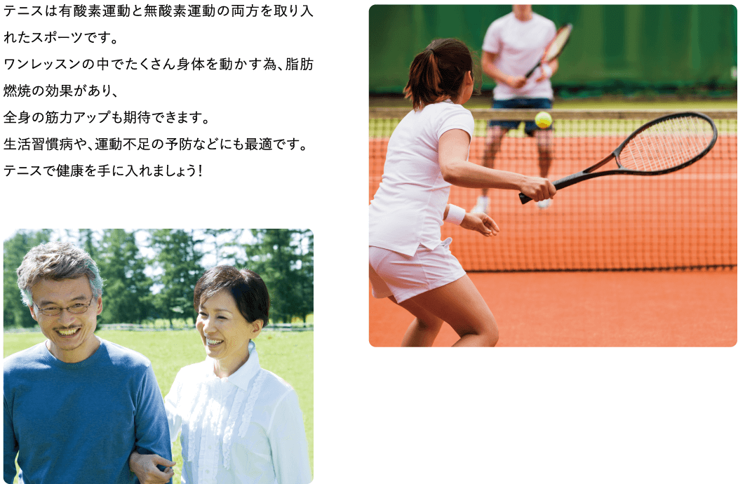テニスは有酸素運動と無酸素運動の両方を取り入れたスポーツです。ワンレッスンの中でたくさん身体を動かす為、脂肪燃焼の効果があり、全身の筋力アップも期待できます。生活習慣病や、運動不足の予防などにも最適です。テニスで健康を手に入れましょう！