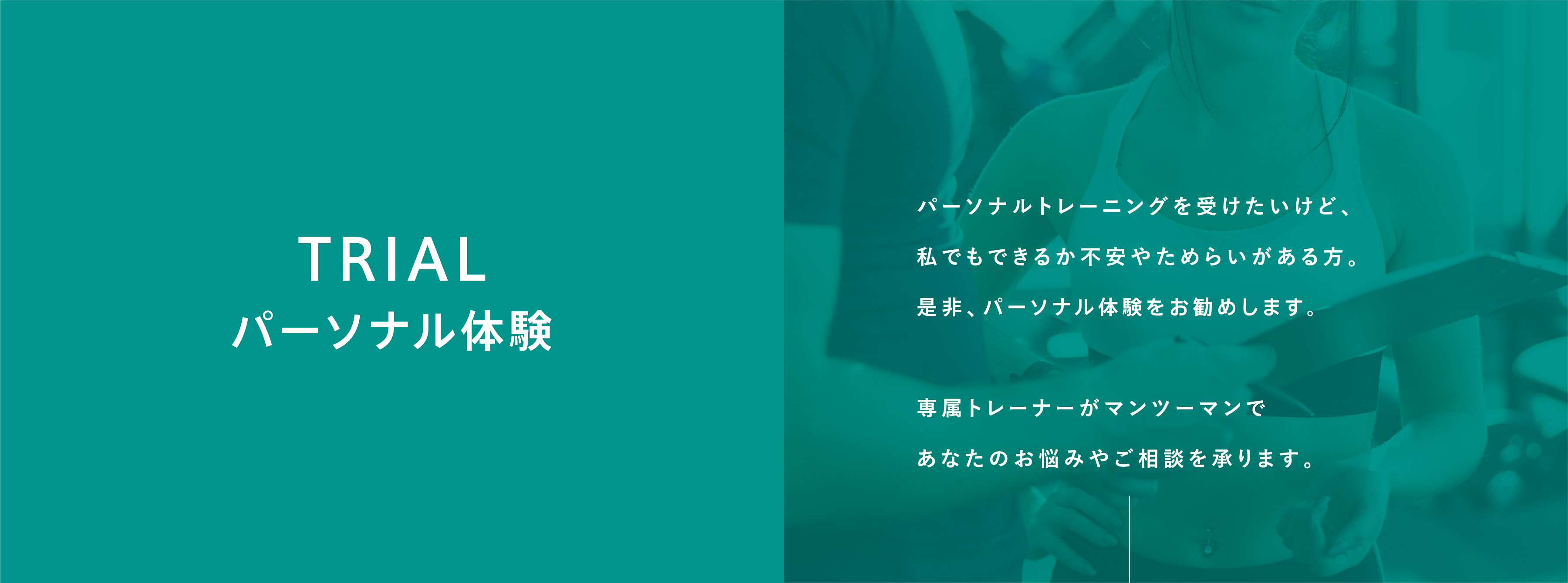 パーソナル体験。パーソナルトレーニングを受けたいけど、私でもできるか不安やためらいがある方。是非、パーソナル体験をお勧めします。専属トレーナーがマンツーマンであなたのお悩みやご相談を承ります。例えば…・パーソナルトレーニングってきつくない？・どんなトレーナーがサポートしてくれるの？・若かった頃の体形に少しでも戻すことはできる？・運動が好きではないけど続けられる？・停滞期が続くけど本当に痩せることは可能？  など