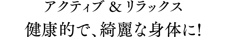 アクティブ&リラックス 健康的で、綺麗な身体に!