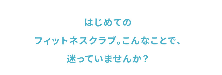 はじめてのフィットネスクラブ。こんなことで、迷っていませんか？