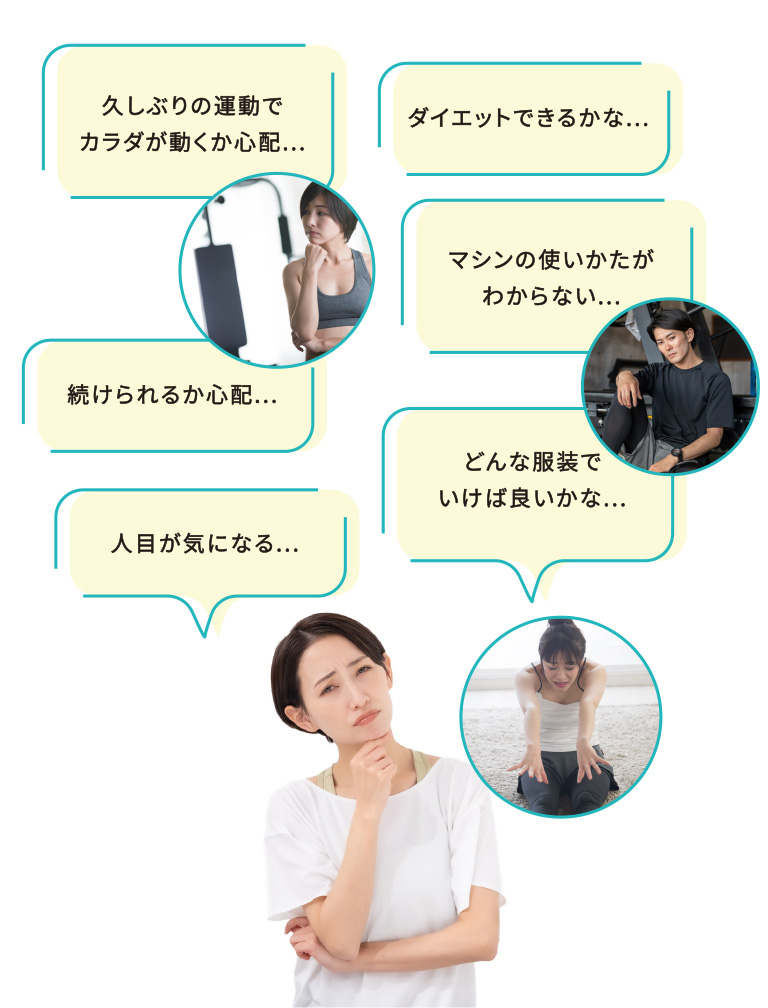 久しぶりの運動でカラダが動くか心配、ダイエットできるかな、マシンの使いかたがわからない、続けられるか心配、どんな服装でいけば良いかな、人目が気になる...