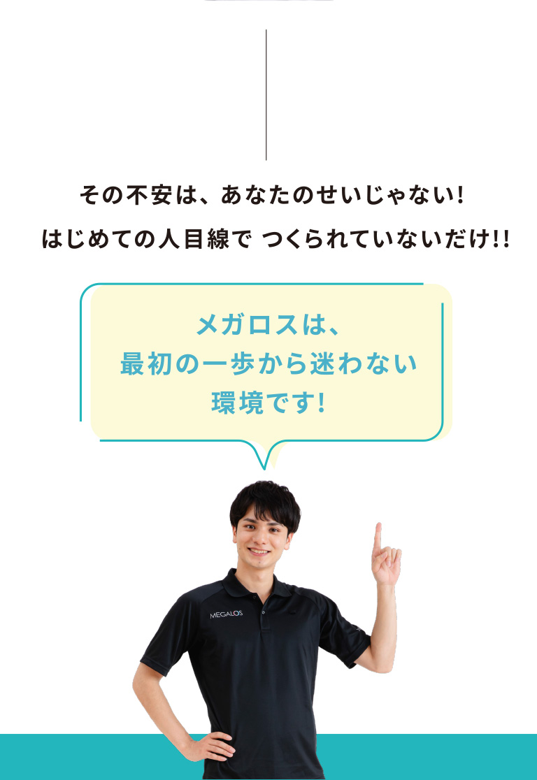 その不安は、あなたのせいじゃない!はじめての人目線でつくられていないだけ!!メガロスは、最初の一歩から迷わない環境です!