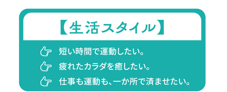 生活スタイル：短い時間で運動したい。疲れたカラダを癒したい。仕事も運動も、一か所で済ませたい。
