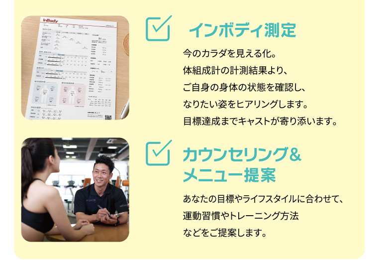 インボディ測定：今のカラダを見える化。体組成計の計測結果より、ご自身の身体の状態を確認し、なりたい姿をヒアリングします。目標達成までキャストが寄り添います。カウンセリングとメニュー提案：あなたの目標やライフスタイルに合わせて、運動習慣やトレーニング方法などをご提案します。