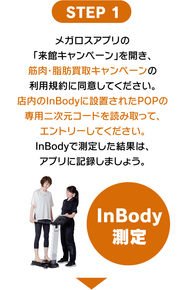 メガロスアプリの来館キャンペーンを開き、筋肉・脂肪買い取りキャンペーンの利用規約に同意してください。店内のInBodyに設置されたPOPの専用二次元コードを読み取って、エントリーしてください。InBodyで測定した結果は、アプリに記録しましょう。