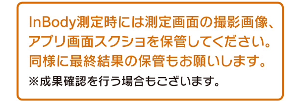 InBody測定時には測定画面の撮影画像、アプリ画面スクショを保管してください。同様に最終結果の保管もお願いします。成果確認を行う場合もございます。