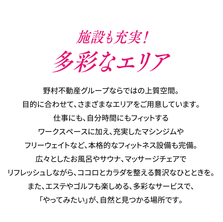 施設も充実！多彩なエリア。野村不動産グループならではの上質空間。目的に合わせて、さまざまなエリアをご用意しています。仕事にも、自分時間にもフィットするワークスペースに加え、充実したマシンジムやフリーウェイトなど、本格的なフィットネス設備も完備。広々としたお風呂やサウナ、マッサージチェアでリフレッシュしながら、ココロとカラダを整える贅沢なひとときを。また、エステやゴルフも楽しめる、多彩なサービスで、「やってみたい」が、自然と見つかる場所です。