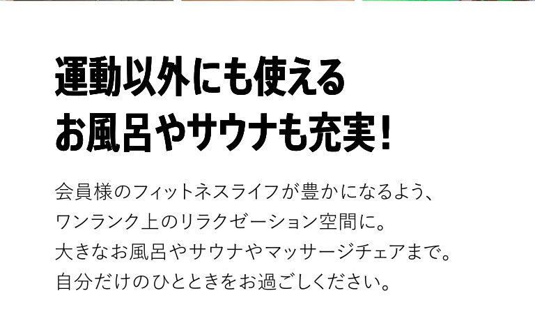 運動以外にも使えるお風呂やサウナも充実。会員様のフィットネスライフが豊かになるよう、ワンランク上のリラクゼーション空間に。大きなお風呂やサウナやマッサージチェアまで。自分だけのひとときをお過ごしください。