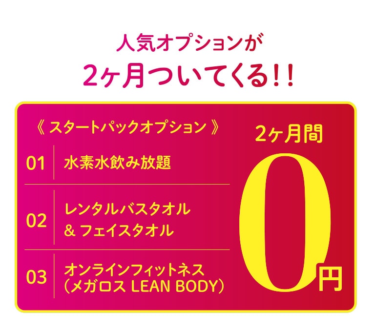 人気オプションが2ヶ月ついてくる!! スタートパックオプション（水素水飲み放題、レンタルバスタオル&フェイスタオル、オンラインフィットネス（メガロス LEAN BODY））が2ヶ月間0円