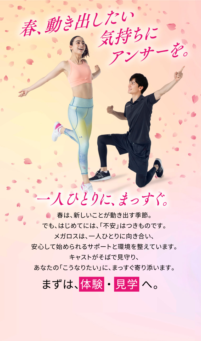 春、動き出したい気持ちにアンサーを。一人ひとりに、まっすぐ。春は、新しいことが動き出す季節。でも、はじめてには、「不安」はつきものです。メガロスは、一人ひとりに向き合い、安心して始められるサポートと環境を整えています。キャストがそばで見守り、あなたの「こうなりたい」に、まっすぐ寄り添います。まずは、体験・見学へ。