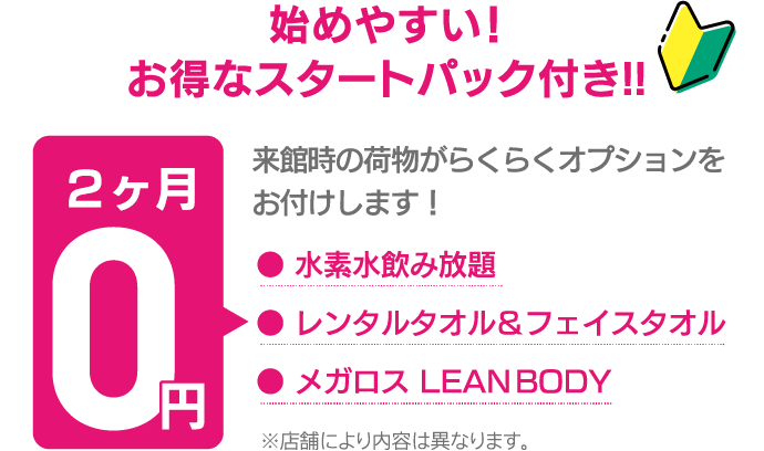 始めやすい、お得なスタートパック付き。来館時の荷物がらくらくオプションをお付けします。水素水飲み放題、レンタルタオル&フェイスタオル、メガロス LEAN BODYが2ヶ月0円。※店舗により内容は異なります。