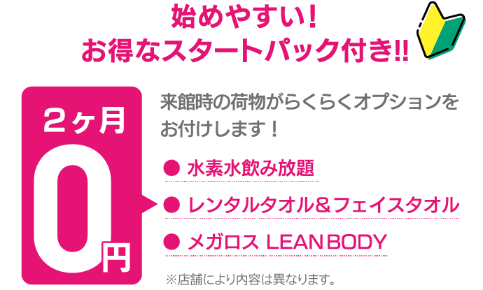 入会していただいたお客様には、来館時の荷物がらくらくオプションをお付けします。水素水飲み放題、レンタルタオルとフェイスタオル、メガロス LEAN BODYが2ヶ月0円。ただし、店舗により内容は異なります。