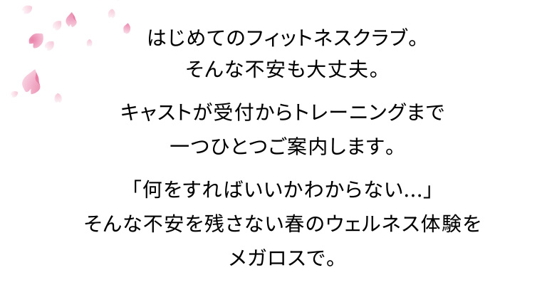 はじめてのフィットネスクラブ。そんな不安も大丈夫。キャストが受付からトレーニングまで一つひとつご案内します。「何をすればいいかわからない...」そんな不安を残さない春のウェルネス体験をメガロスで。