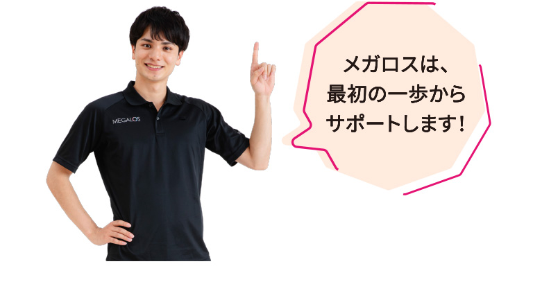 メガロスは、最初の一歩からサポートします！