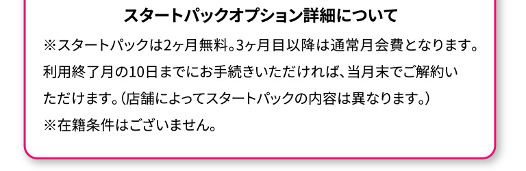 スタートパックオプション詳細について。スタートパックは2ヶ月無料。3ヶ月目以降は通常月会費となります。利用終了月の10日までにお手続きいただければ、当月末でご解約いただけます。店舗によってスタートパックの内容は異なります。在籍条件はございません。