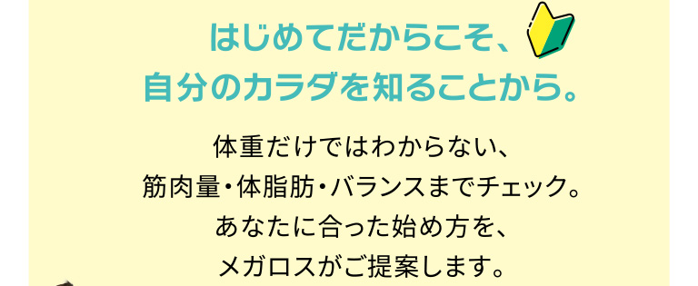 はじめてだからこそ、自分のカラダを知ることから。体重だけではわからない、筋肉量・体脂肪・バランスまでチェック。あなたに合った始め方を、メガロスがご提案します。