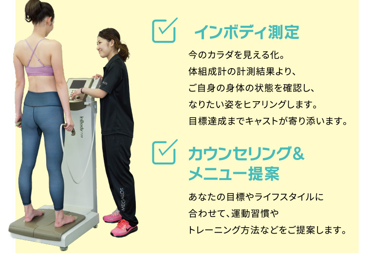 インボディ測定：今のカラダを見える化。体組成計の計測結果より、ご自身の身体の状態を確認し、なりたい姿をヒアリングします。目標達成までキャストが寄り添います。カウンセリングとメニュー提案：あなたの目標やライフスタイルに合わせて、運動習慣やトレーニング方法などをご提案します。