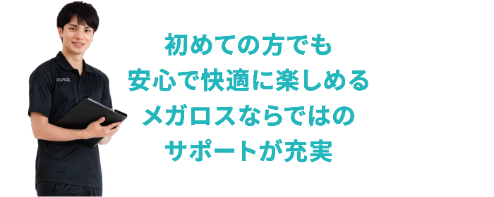 初めての方でも安心で快適に楽しめるメガロスならではのサポートが充実