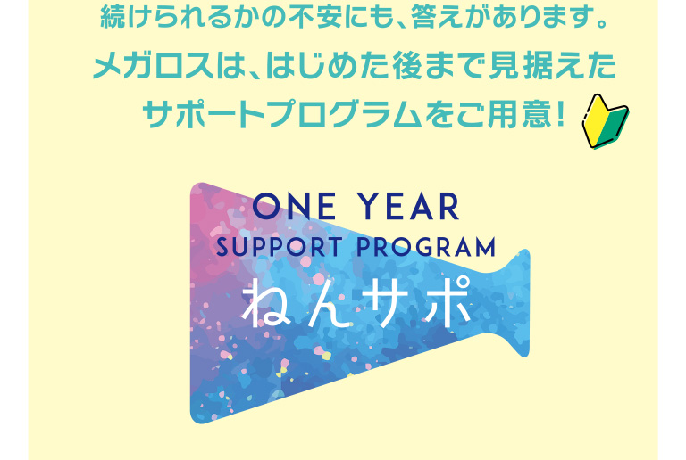 続けられるかの不安にも、答えがあります。メガロスは、はじめた後まで見据えたサポートプログラムをご用意。ねんサポ