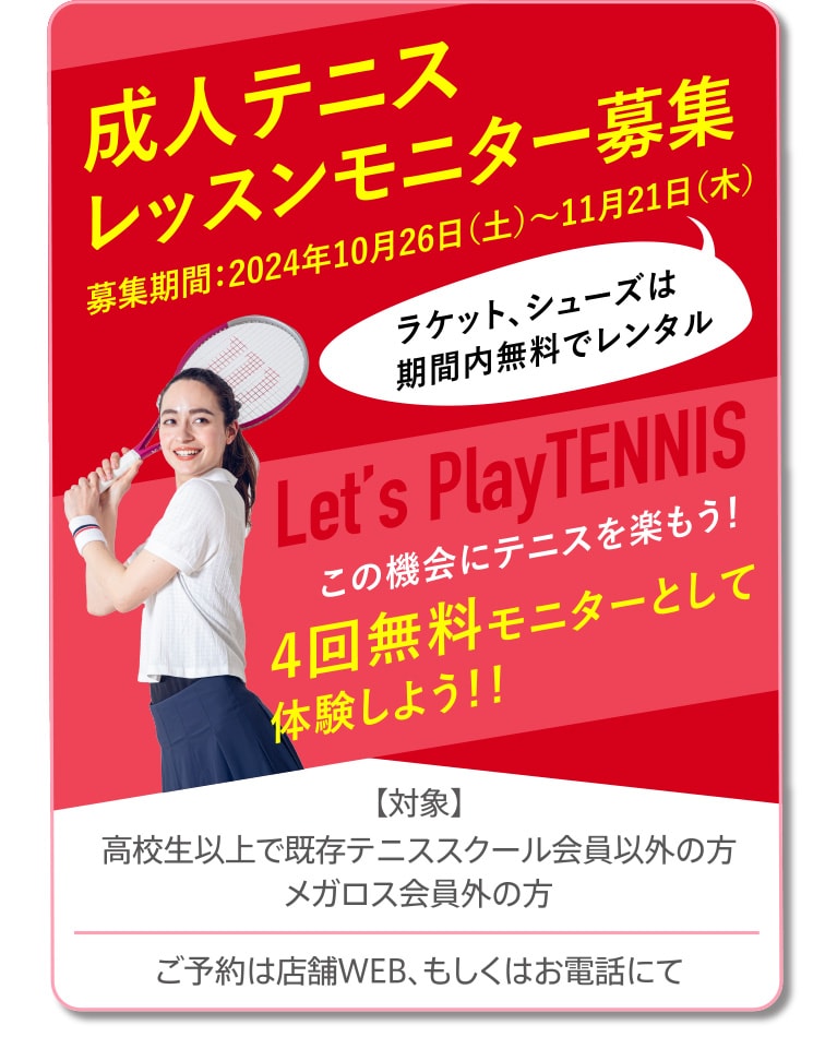 成人テニスレッスンモニター募集 募集期間：2024年10月26日（土）～11月21日（木） 【対象】高校生以上で既存テニススクール会員以外の方、メガロス会員外の方 ご予約は店舗WEB、もしくはお電話にて