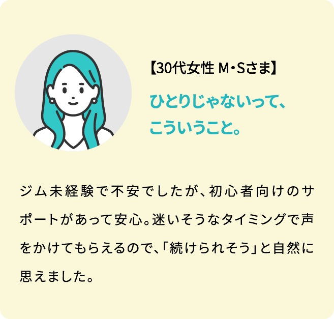 【30代女性 M・Sさま】ジム未経験で不安でしたが、初心者向けのサポートがあって安心。迷いそうなタイミングで声をかけてもらえるので、「続けられそう」と自然に思えました。