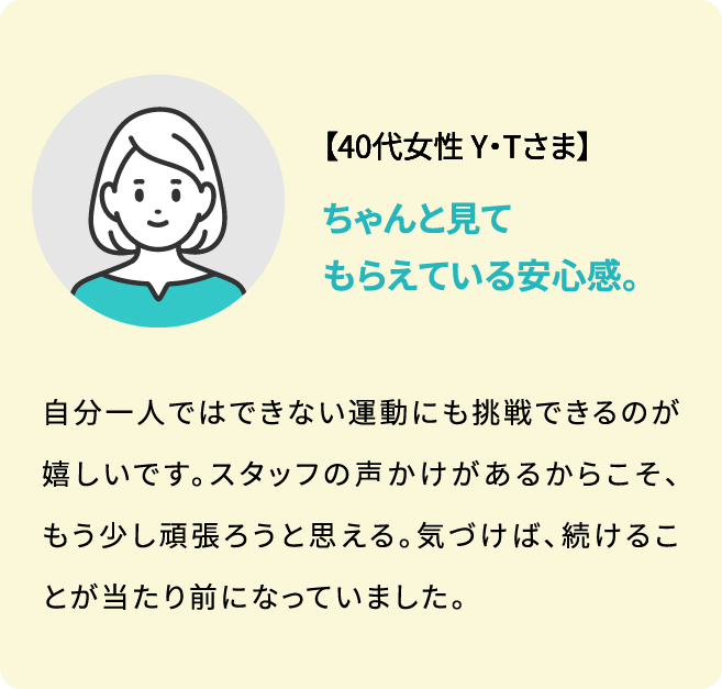 【40代女性 Y・Tさま】自分一人ではできない運動にも挑戦できるのが嬉しいです。スタッフの声かけがあるからこそ、もう少し頑張ろうと思える。気づけば、続けることが当たり前になっていました。