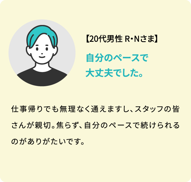 【20代男性 R・Nさま】仕事帰りでも無理なく通えますし、スタッフの皆さんが親切。焦らず、自分のペースで続けられるのがありがたいです。