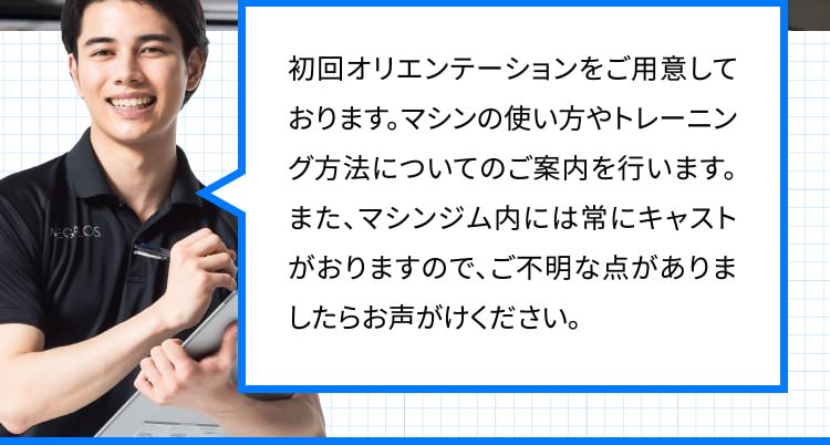 初回オリエンテーションをご用意しております。マシンの使い方やトレーニング方法についてのご案内を行います。また、マシンジム内には常にキャストがおりますので、ご不明な点がありましたらお声がけください。