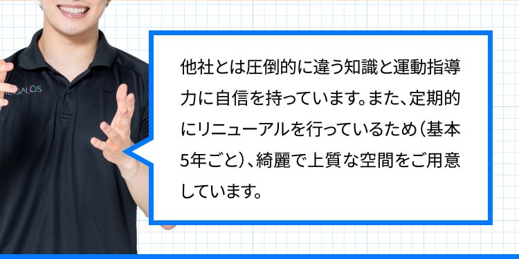 他社とは圧倒的に違う知識と運動指導力に自信を持っています。また、定期的にリニューアルを行っているため（基本5年ごと）、綺麗で上質な空間をご用意しています。