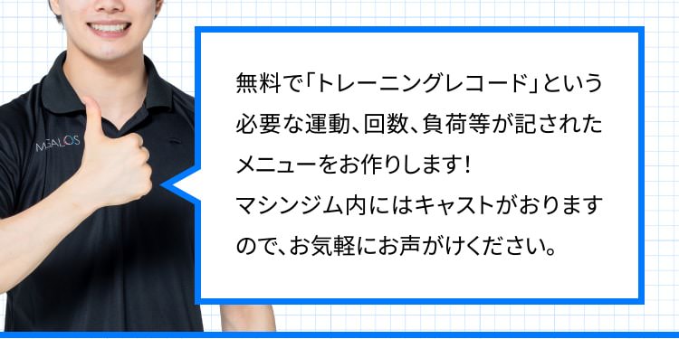 無料で「トレーニングレコード」という必要な運動、回数、負荷等が記されたメニューをお作りします！マシンジム内にはキャストがおりますので、お気軽にお声がけください。