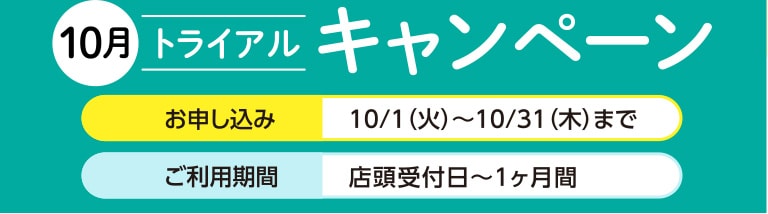 10月トライアルキャンペーン お申し込み：10/1（火）〜10/31（木）まで ご利用期間：店頭受付日〜1ヶ月間