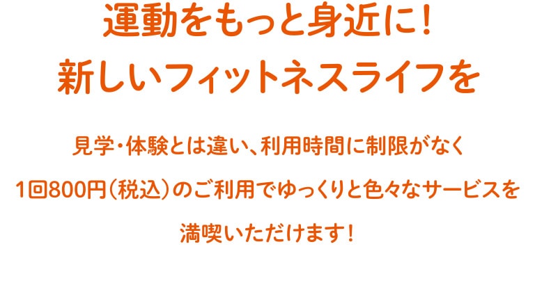 運動をもっと身近に！新しいフィットネスライフを 見学・体験とは違い、利用時間に制限がなく1回800円（税込）のご利用でゆっくりと色々なサービスを満喫いただけます！