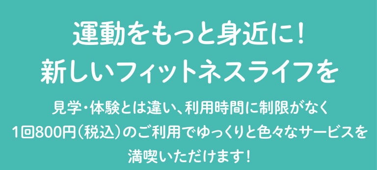 運動をもっと身近に！新しいフィットネスライフを。見学・体験とは違い、利用時間に制限がなく1回800円（税込）のご利用でゆっくりと色々なサービスを満喫いただけます！