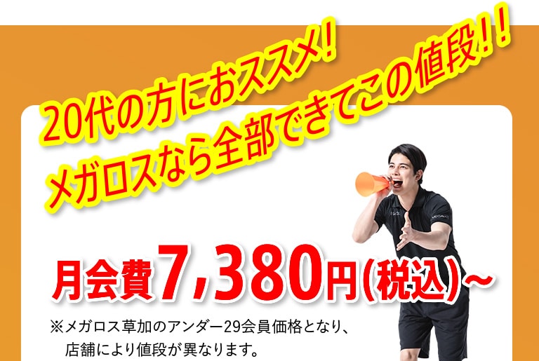 20代の方におススメ！メガロスなら全部できてこの値段！！ 月会費7,380円（税込）～ ※メガロス草加のアンダー29会員価格となり、店舗により値段が異なります。