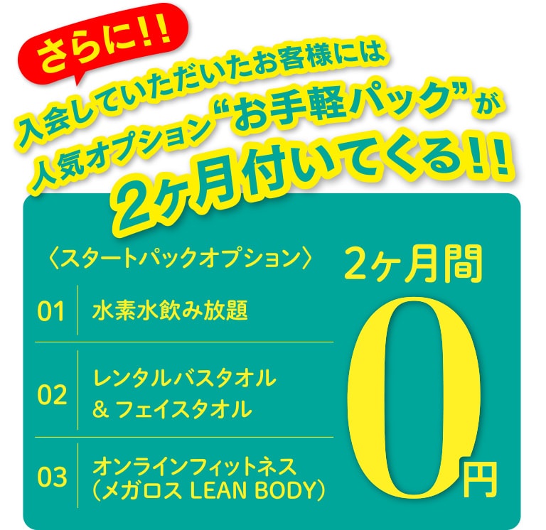 さらに!!入会していただいたお客様には人気オプション“お手軽パック”が2ヶ月付いてくる!!〈スタートパックオプション〉水素水飲み放題、レンタルバスタオル&フェイスタオル、オンラインフィットネス(メガロス LEAN BODY)が2ヶ月0円