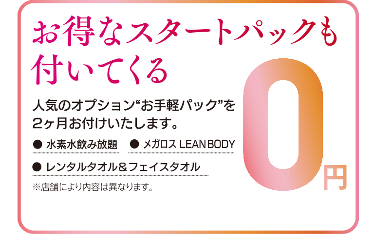 お得なスタートパックも付いてくる。人気のオプション“お手軽パック”を2ヶ月お付けいたします。〈スタートパックオプション〉水素水飲み放題、レンタルバスタオル&フェイスタオル、オンラインフィットネス（メガロス LEAN BODY）が2ヶ月0円※店舗により内容は異なります。