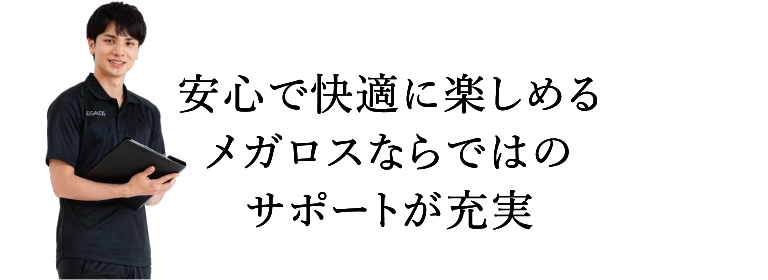 安心で快適に楽しめるメガロスならではのサポートが充実