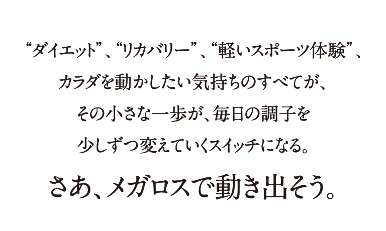 “ダイエット”、“リカバリー”、“軽いスポーツ体験”、カラダを動かしたい気持ちのすべてが、その小さな一歩が、毎日の調子を少しずつ変えていくスイッチになる。さあ、メガロスで動き出そう。