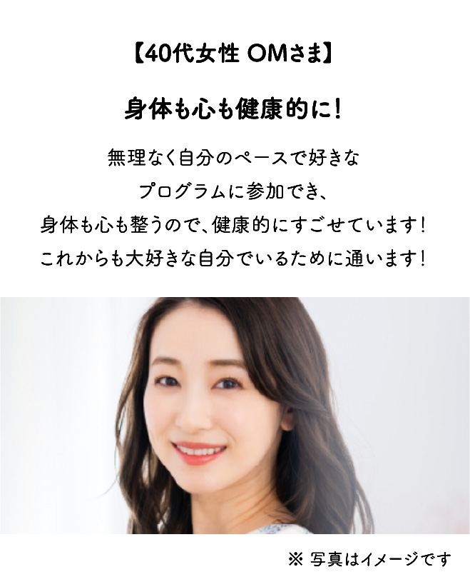 【40代女性 OMさま】身体も心も健康的に！無理なく自分のペースで好きなプログラムに参加でき、身体も心も整うので、健康的にすごせています！これからも大好きな自分でいるために通います！