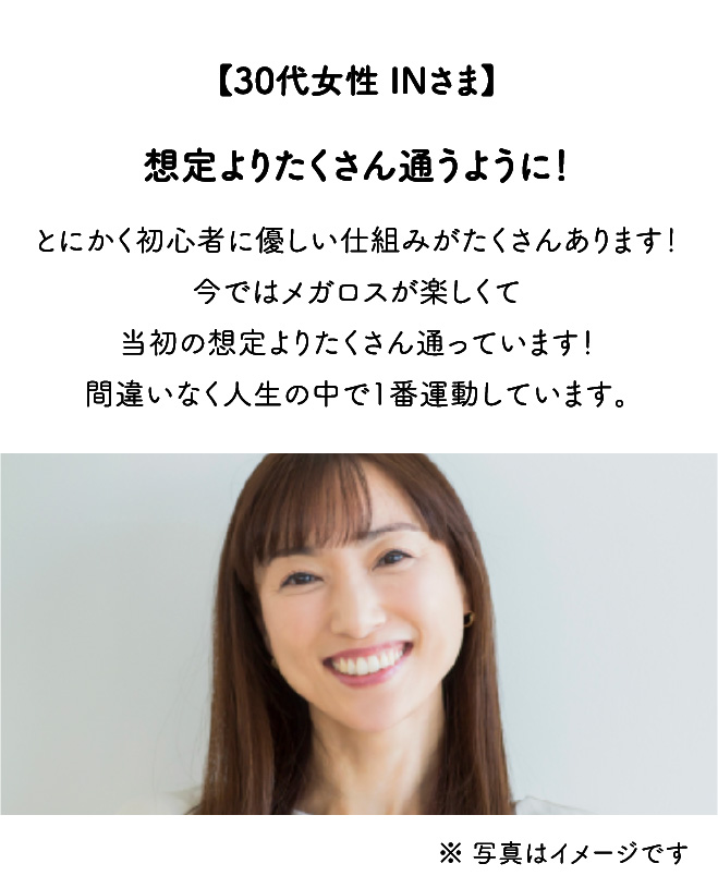 【30代女性 INさま】想定よりたくさん通うように！とにかく初心者に優しい仕組みがたくさんあります！今ではメガロスが楽しくて当初の想定よりたくさん通っています！間違いなく人生の中で1番運動しています。