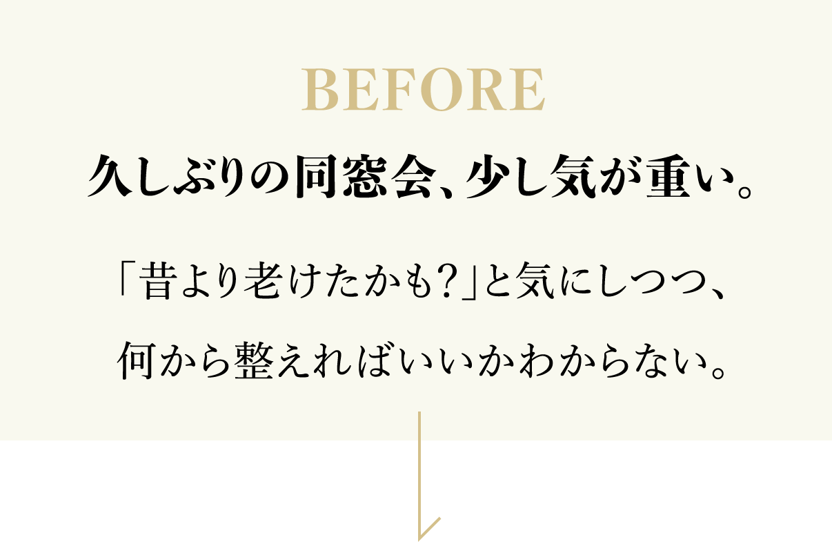 BEFORE 久しぶりの同窓会、少し気が重い。「昔より老けたかも？」と気にしつつ、何から整えればいいかわからない。