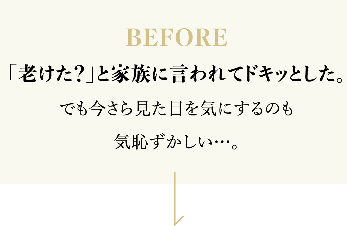 BEFORE 「老けた？」と家族に言われてドキッとした。でも今さら見た目を気にするのも気恥ずかしい…。