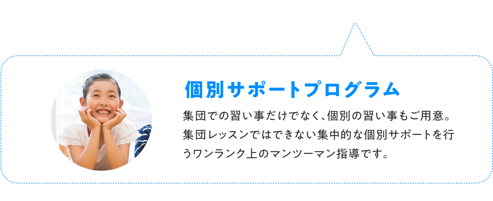 個別サポートプログラム 集団での習い事だけでなく、個別の習い事もご用意。 集団レッスンではできない集中的な個別サポートを行うワンランク上のマンツーマン指導です。