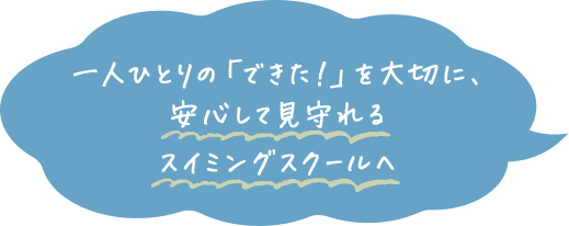 一人ひとりの 「できた！」を大切に、 安心して見守れる スイミングスクールへ