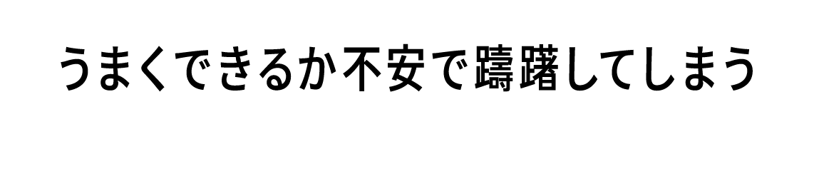 うまくできるか不安で躊躇してしまう