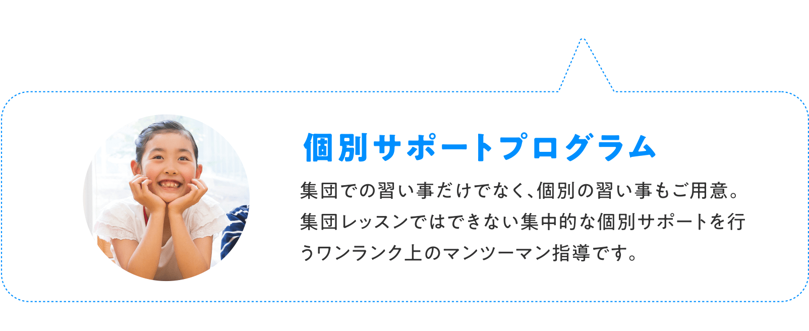 個別サポートプログラム 集団での習い事だけでなく、個別の習い事もご用意。	集団レッスンではできない集中的な個別サポートを行うワンランク上のマンツーマン指導です。