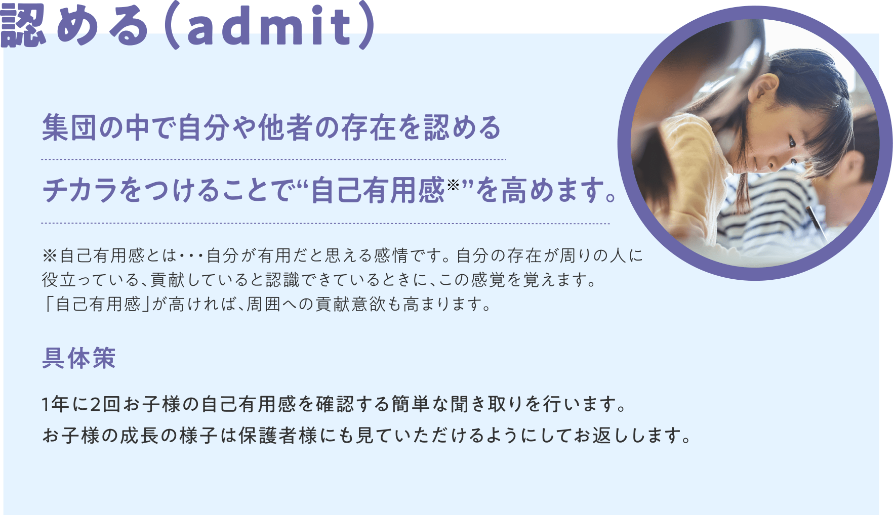認める（admit）集団の中で自分や他者の存在を認めるチカラをつけることで“自己有用感※”を高めます。※自己有用感とは・・・自分が有用だと思える感情です。 自分の存在が周りの人に役立っている、貢献していると認識できているときに、この感覚を覚えます。 「自己有用感」が高ければ、周囲への貢献意欲も高まります。